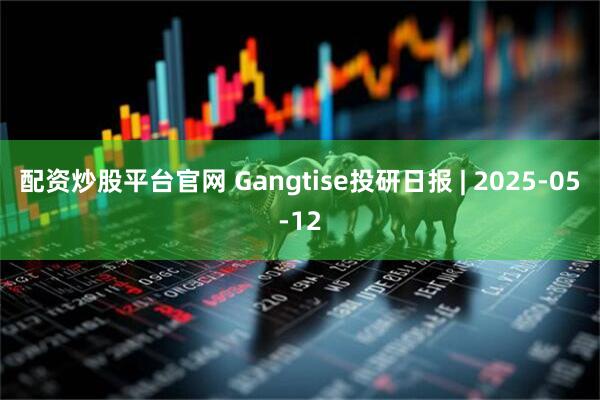 配资炒股平台官网 Gangtise投研日报 | 2025-05-12