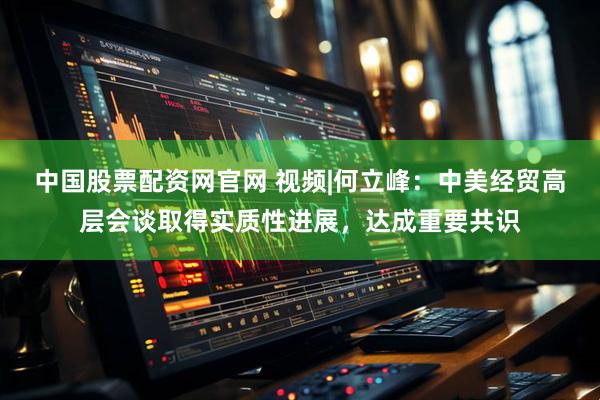 中国股票配资网官网 视频|何立峰：中美经贸高层会谈取得实质性进展，达成重要共识