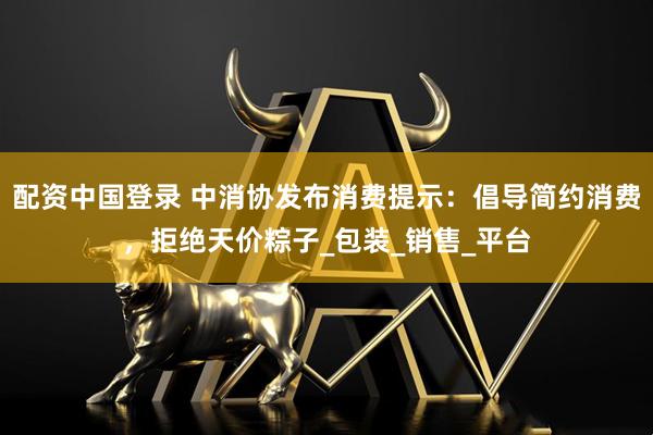 配资中国登录 中消协发布消费提示：倡导简约消费，拒绝天价粽子_包装_销售_平台