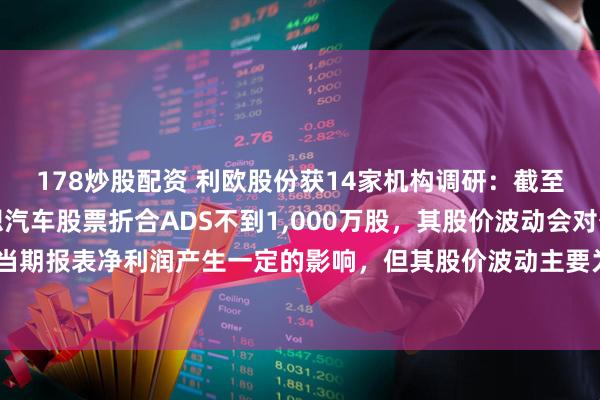 178炒股配资 利欧股份获14家机构调研：截至目前，公司仍持有理想汽车股票折合ADS不到1,000万股，其股价波动会对公司的当期报表净利润产生一定的影响，但其股价波动主要为暂时性的账面影响（附调研问答）