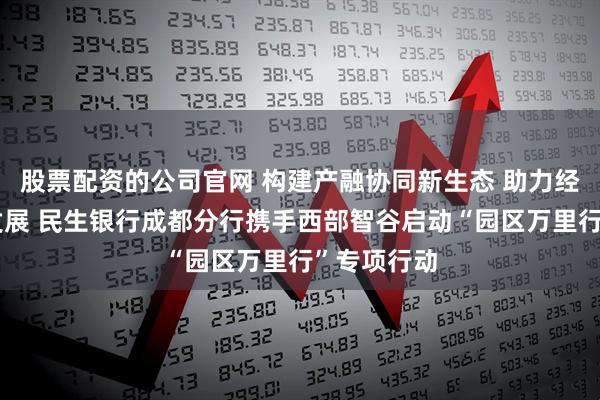 股票配资的公司官网 构建产融协同新生态 助力经济高质量发展 民生银行成都分行携手西部智谷启动“园区万里行”专项行动