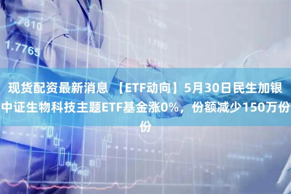 现货配资最新消息 【ETF动向】5月30日民生加银中证生物科技主题ETF基金涨0%，份额减少150万份
