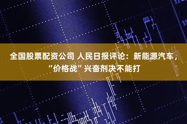 全国股票配资公司 人民日报评论：新能源汽车，“价格战”兴奋剂决不能打