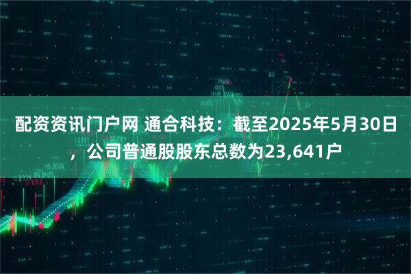 配资资讯门户网 通合科技：截至2025年5月30日，公司普通股股东总数为23,641户