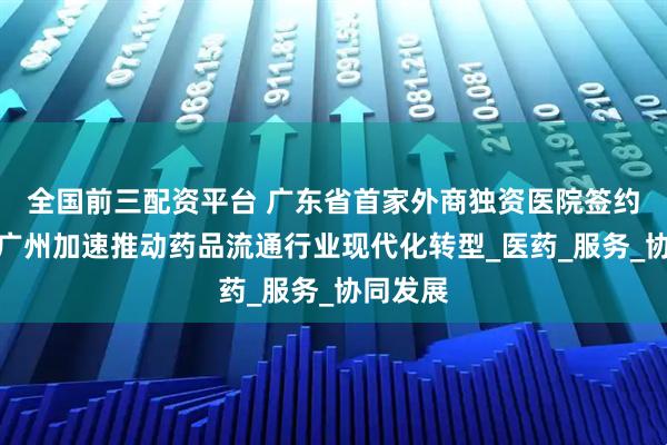 全国前三配资平台 广东省首家外商独资医院签约落地，广州加速推动药品流通行业现代化转型_医药_服务_协同发展