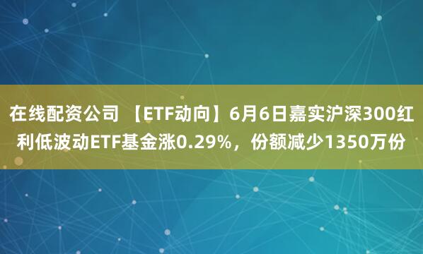 在线配资公司 【ETF动向】6月6日嘉实沪深300红利低波动ETF基金涨0.29%，份额减少1350万份