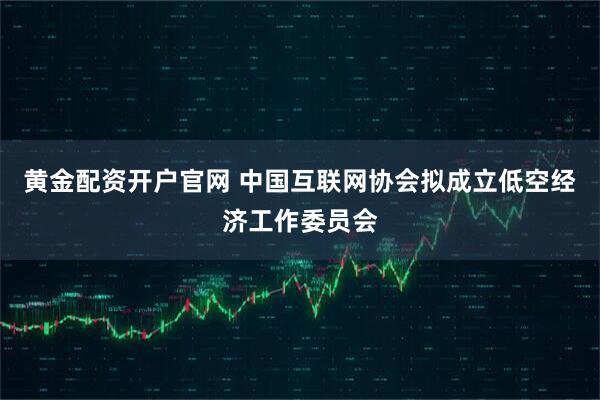 黄金配资开户官网 中国互联网协会拟成立低空经济工作委员会