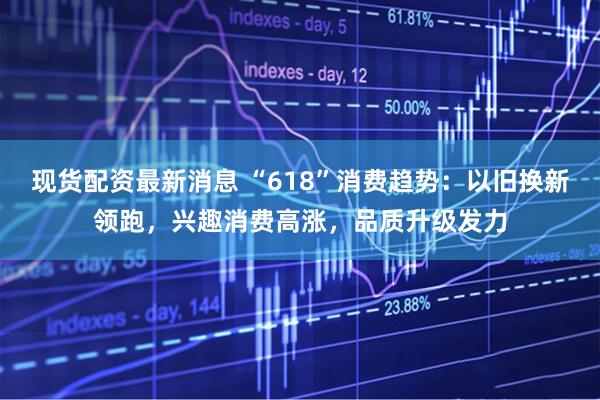 现货配资最新消息 “618”消费趋势：以旧换新领跑，兴趣消费高涨，品质升级发力