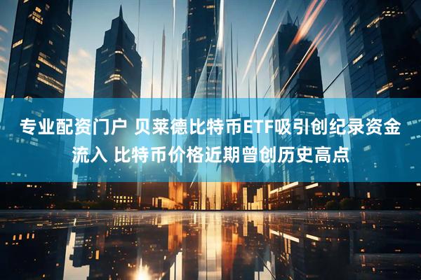 专业配资门户 贝莱德比特币ETF吸引创纪录资金流入 比特币价格近期曾创历史高点