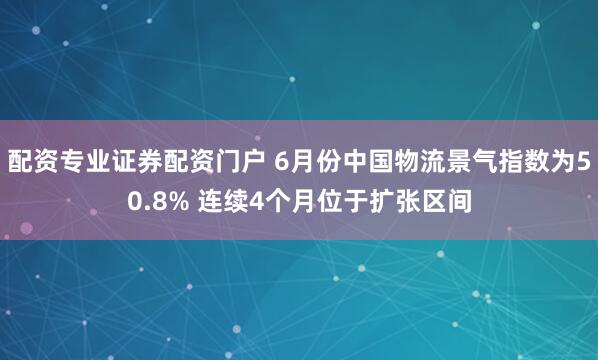 配资专业证券配资门户 6月份中国物流景气指数为50.8% 连续4个月位于扩张区间