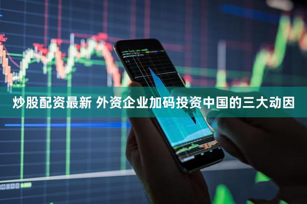 炒股配资最新 外资企业加码投资中国的三大动因