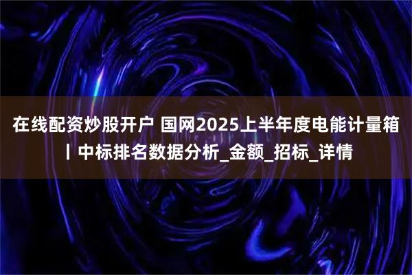 在线配资炒股开户 国网2025上半年度电能计量箱丨中标排名数据分析_金额_招标_详情