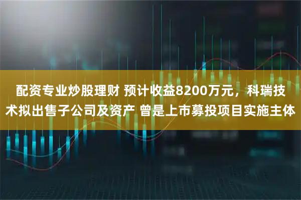 配资专业炒股理财 预计收益8200万元，科瑞技术拟出售子公司及资产 曾是上市募投项目实施主体