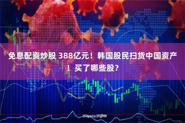 免息配资炒股 388亿元！韩国股民扫货中国资产！买了哪些股？