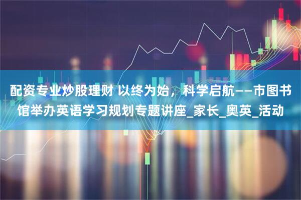 配资专业炒股理财 以终为始，科学启航——市图书馆举办英语学习规划专题讲座_家长_奥英_活动