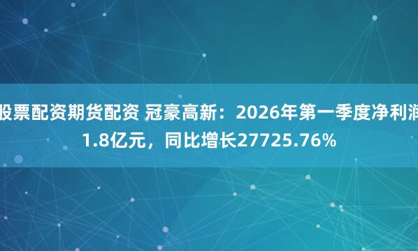 股票配资期货配资 冠豪高新：2026年第一季度净利润1.8亿元，同比增长27725.76%