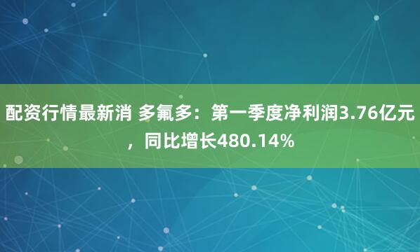 配资行情最新消 多氟多：第一季度净利润3.76亿元，同比增长480.14%